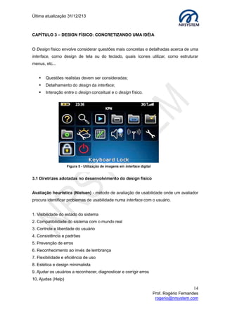 Última atualização 30/05/2015
14
Prof. Rogério Fernandes
rogerio@nrsystem.com
4.2 Protótipos
No que diz respeito à IHC, um protótipo, pode ser:
 Uma série de rascunhos de tela;
 Mock-up3
ou representações de um design;
 Um slide em PowerPoint;
Os protótipos permitem testar facilmente diferentes ideias e podem responder questões
que envolvam a escolha de melhores alternativas, normalmente são usados para:
 Testar a viabilidade técnica de uma ideia;
 Esclarecer requisitos vagos;
 Realizar alguns testes com usuários.
4.3 Prototipagem
A técnica de prototipagem pode ser usada para definir a diagramação, posição e tamanho
dos elementos para aumentar a efetividade do site (conversão). O protótipo é a primeira
atividade executada numa etapa de concepção visual, para que o site comece a tomar
forma.
Características de um protótipo
 Pode-se construir um protótipo com a intenção de descartá-lo;
 Pode-se construir um protótipo com a intenção de fazê-lo evoluir para o produto
final.
3
Mock-up: Modelo em escala ou em tamanho real de um design ou dispositivo
Exemplo de falha no levantamento de requisitos
 