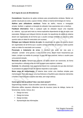 Última atualização 30/05/2015
15
Prof. Rogério Fernandes
rogerio@nrsystem.com
4.4 Classificação dos protótipos
Protótipos de Baixa Fidelidade: não se assemelham muito ao produto final, mas são
úteis, pois tendem a serem mais simples, baratos e de fácil produção. Os protótipos de
baixa fidelidade são normalmente usados para obter feedback rápido durante a definição
de requisitos.
Protótipos de Alta fidelidade: Utilizam material que se espera que seja o mesmo da
versão final. Apesar de precisarmos de mais tempo e recursos para elaborar um protótipo
de alta fidelidade, este tipo de protótipo apoia a avaliação de todos os detalhes do design,
e se parece mais com a versão final do produto.
4.4.1 Storyboard
O storyboard é um esboço de como você deseja abordar um projeto particular. Criar um
storyboard antes de começar o seu site facilita seu trabalho, pois te dá uma perspectiva
global do projeto. A partir de um plano geral do site, você poderá quebrar um projeto
complexo em unidades funcionais que poderão ser resolvidas individualmente.
Esboço de site usando técnica de storyboard
 