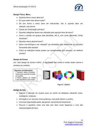 Última atualização 30/05/2015
16
Prof. Rogério Fernandes
rogerio@nrsystem.com
4.4.2 Wireframe
O wireframe é um guia visual que fornece a estrutura (template) que será usada pelo
designer para construir o layout (visual), o principal objetivo no uso de wireframe é
planejar como os requisitos funcionais serão usados pelo desenvolvedor.
A utilização de wireframe possibilita planejar a arquitetura da aplicação minimizando
as influências visuais. Os wireframes podem ter diferentes níveis de detalhes. Uma das
ferramentas mais usadas na criação de wireframe é o aplicativo Fireworks (Adobe
Systems).
Protótipo de site usando wireframe
 