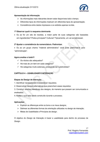 Última atualização 30/05/2015
17
Prof. Rogério Fernandes
rogerio@nrsystem.com
Observação: Em protótipos de alta fidelidade é comum à utilização de ferramentas do
tipo: What You See Is What You Get (WYSIWYG). A imagem de manipulação da interface
é a mesma que a aplicação cria. Exemplos: Word da Microsoft e Fireworks da Adobe
Systems
Ferramentas free para criação de wireframe:
Cacoo - site para download: https://cacoo.com/getstarted
iPlotz – site para download: http://iplotz.com/
Sugestão de leitura
Design de Interação
Autor: Preece, Rogers & Sharp
Edição: 1 / 2005
Idioma: Português
Breve Descrição: Exposição atualizada do design das tecnologias interativas do
momento e de nova geração, como web, dispositivos móveis e computação vestível.
Explica como utilizar técnicas de design e avaliação para o desenvolvimento de
tecnologias interativas de sucesso.
Técnicas de prototipação rápidas.
Autor: Guilhermo Almeida dos Reis.
Disponível em: http://www.guilhermo.com/aula_eca/paper_prototype.pdf. Acessado em:
20/02/2015
 