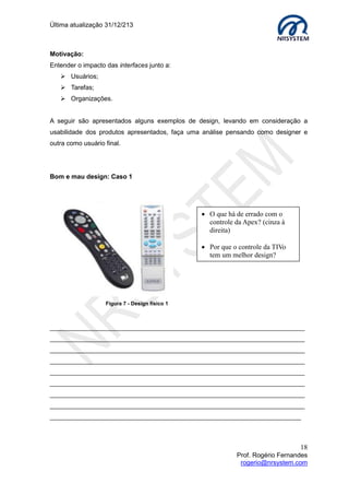 Última atualização 30/05/2015
18
Prof. Rogério Fernandes
rogerio@nrsystem.com
CAPÍTULO 5 - PROJETOS DE INTERFACE
O principal objetivo do planejamento de projetos é fornecer uma estrutura que possibilite
fazer estimativas, sendo assim, a modelagem de processos de negócio é uma fase
crucial na definição dos aspectos de usabilidade do produto. A definição do publico alvo
(usuários) e tarefas que serão realizadas na aplicação compõem a análise de contexto de
uso.
A partir da identificação de contexto de uso podemos escolher o estilo de interface. O
estilo adotado no desenho de uma interface pode resultar em uma aplicação mais
adequada para a realização das tarefas. A seguir são descritos alguns exemplos de
estilos de interface.
 What You See Is What You Get (WYSIWYG) - A imagem de manipulação da
interface é a mesma que a aplicação cria. Exemplos: Editores de texto do tipo
Word da Microsoft e Fireworks da Adobe Systems.
 Manipulação direta - Windows Explorer (mover arquivo/ diretório, ...).
 Windows, Icons, Menus and Pointers (WIMP). Permite a interação através de
componentes de interação virtuais denominados widgets.
 Estilo Menu, Logs de comando, Formulários.
CAPÍTULO 6 - ENTENDENDO AS NECESSIDADES DOS USUÁRIOS
A web se tornou um recurso crítico global, durante sua evolução houve mudanças no
perfil dos usuários e dispositivos a ela conectados. Em um projeto de aplicação para web
devemos conhecer usuários específicos e suas práticas de trabalho.
Conceitos de interoperabilidade4
, acessibilidade5
e usabilidade6
devem ser adotados no
desenvolvimento de interfaces para internet visando atender:
1. Os diversos dispositivos conectados na web e suas diferentes resoluções;
2. Possibilitar acesso ao conteúdo por pessoas com necessidades específicas;
3. Reduzir o tempo para acessar uma informação.
4
Interoperabilidade: Capacidade de uma aplicação funcionar em plataformas diferentes,
independente de hardware ou software.
5
Acessibilidade: Consiste em oferecer alternativas que facilitem o acesso ao conteúdo
independente do dispositivo ou das necessidades especiais do usuário.
6
Usabilidade: Qualidade de experiência do usuário ao interagir com um sistema (fácil de usar,
fácil de lembrar, maximiza a produtividade e minimiza a quantidade de erros).
 