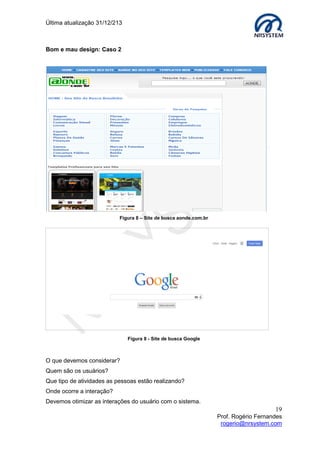 Última atualização 30/05/2015
19
Prof. Rogério Fernandes
rogerio@nrsystem.com
Durante o processo de design, utilize técnicas baseadas no usuário, “testadas e
aprovadas”. Dicas importantes:
 Considerar no que as pessoas são boas ou não.
 Ouvir o que as pessoas querem e envolvê-las no design.
 Considerar o que pode ajudar as pessoas na atual maneira de fazer as coisas.
O sucesso de uma interface web depende em grande parte em oferecer alternativas de
uso, independente de limitação física ou tecnológica dos usuários.
Por envolverem competências específicas de desenvolvimento, projetos de aplicações
web têm equipes cuja formação e número depende dos objetivos e da complexidade dos
resultados. Existem pontos positivos e negativos ao se gerenciar equipes com pessoas
com diferentes experiências, perspectivas, formas de falar e ver as coisas.
Benefícios:
Muitas ideias e design gerados.
Desvantagens:
Dificuldade na comunicação e no processo de criação de design.
Importante: No contexto histórico, os primeiros programas não possuíam interface
gráfica (MS DOS, por exemplo). Algumas décadas após o surgimento dos primeiros
programas, a interação passou da linha de comando, em modo texto, para desktops em
três dimensões e softwares que aceitam comandos por voz ou gestos com o propósito de
facilitar e tornar mais intuitiva a utilização das máquinas.
Sugestão de leitura:
Felipe Arruda. História da Interface. Disponível em:
http://www.tecmundo.com.br/historia/9528-a-historia-da-interface-grafica.htm. Acessado
em: 20/02/2015
 