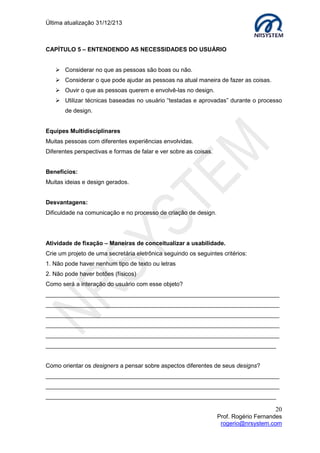 Última atualização 30/05/2015
20
Prof. Rogério Fernandes
rogerio@nrsystem.com
CAPÍTULO 7 - DESIGN FÍSICO: CONCRETIZANDO UMA IDÉIA
O Design físico envolve considerar questões mais concretas e detalhadas sobre as
estruturas de design físico que a GUI (Graphical User Interface) deverá adotar, como por
exemplo: design de tela ou do teclado, quais ícones utilizar, como estruturar menus, etc...
 Questões realistas devem ser consideradas;
 Detalhamento do design da interface;
 Interação entre o design conceitual e o design físico.
O que deve ser considerado no design físico de um menu de navegação?
 Quantos itens o menu deve ter?
 Em que ordem eles devem estar?
 De que forma o menu deve ser estruturado, isto é, quando deve ser
utilizado sub-menus?
 Caixas de combinação (combo)?
 Quantas categorias devem ser utilizadas para agrupar itens de menu?
 Como a divisão em grupos será denotada, isto é, com cores diferentes, linhas
divisórias?
 Quantos menus deverá haver?
 Qual a terminologia a ser utilizada? (as atividades para determinar os requisitos
fornecerão esta reposta)
 Como as restrições físicas podem ser compensadas (por exemplo, um telefone
celular)?
Design de Ícones
Um bom design de ícones é difícil. O significado dos ícones é muitas vezes cultural e
sensitivo ao contexto.
Algumas considerações:
1. Sempre que existir um padrão, utilize
símbolos tradicionais.
2. Esses objetos do ClipArts, o que eles
significam para você? Figuras do ClipArts
 