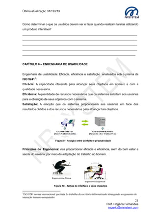 Última atualização 30/05/2015
21
Prof. Rogério Fernandes
rogerio@nrsystem.com
7.1 Diretrizes adotadas no desenvolvimento do design físico
Avaliação heurística
Os princípios de heurísticas propostos pelo cientista da computação Jakob Nielsen
consistem em um método de avaliação de usabilidade. Este método de avaliação é
baseado no julgamento do avaliador e, normalmente, descobre 75% dos problemas de
usabilidade.
Lista de heurísticas
1. Visibilidade do status do sistema: A interface do sistema sempre deve informar
ao usuário o que está acontecendo (feedback imediato).
2. Compatibilidade entre o sistema e o mundo real: O sistema deve utilizar a
linguagem do usuário, com palavras, frases e conceitos familiares a ele, fazendo
as informações aparecerem em ordem lógica e natural, de acordo com as
convenções do mundo real.
3. Liberdade e controle do usuário: Usuários frequentes escolhem por engano
funções do sistema e então necessitam de “uma saída de emergência” clara para
sair do estado não desejado sem perdas.
4. Consistência e padrões: Referem-se ao fato de que os usuários não precisam
adivinhar que diferentes palavras ou ações representam a mesma coisa. A
interface deve ter convenções não ambíguas.
5. Prevenção contra erros: Os erros são as principais fontes de frustração,
ineficiência e ineficácia durante a utilização do sistema. Melhor que uma boa
mensagem de erro é um design cuidadoso que previna o erro antes dele
acontecer.
6. Reconhecimento em lugar de lembrança: As características da interface devem
ter objetos, ações e opções visíveis e coerentes, os usuários não devem ter que
lembrar as informações de uma para outra parte do diálogo, ou seja, as instruções
de uso do sistema devem ser visíveis ou facilmente recuperadas.
7. Flexibilidade e eficiência de uso: A ineficiência das tarefas de usuário podem
reduzir a eficácia do usuário e causar-lhes frustrações.
8. Projeto minimalista e estético: Os diálogos não deveriam conter informações
que são irrelevantes ou raramente necessárias.
9. Auxiliar os usuários a reconhecer, diagnosticar e recuperar-se de erros: As
mensagens devem ser expressas em linguagem simples (sem códigos), indicando
o problema e sugerindo uma solução.
10. Ajuda e documentação: Embora seja melhor um sistema que possa ser utilizados
sem documentação, é necessário prover ajuda e documentação.
 