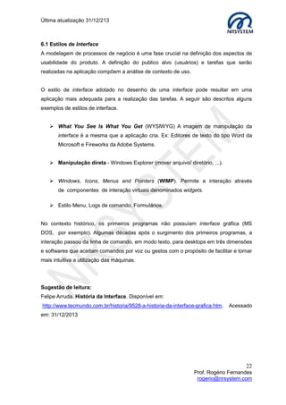Última atualização 30/05/2015
22
Prof. Rogério Fernandes
rogerio@nrsystem.com
Como aplico isto na prática? Use o seu bom senso!!!
Segmente seu trabalho adotando diferentes guias de estilos: comercial, corporativos...
Diferentes estilos requerem diferentes tipos de recursos (caixa de diálogo, barras de
ferramentas, ícones, menus, etc.). Muita atenção nos seguintes itens:
 Apresentação das informações (tipo de fonte, cor de fonte, espaçamento, etc.);
 Design de menu (padronização dos links, por exemplo);
 Design de ícones;
 Design de telas.
7.2 Exemplos práticos aplicados ao desenvolvimento físico de interfaces
Apresentação da informação
 As informações mais relevantes devem estar disponíveis todo o tempo;
 Diferentes tipos de informações implicam em diferentes tipos de apresentação;
 Ajustar a consistência da nomenclatura (padronizar);
 Consistência entre dados impressos e os exibidos apenas na tela.
7.2.1 Usando a varredura de texto
Varredura de textos é uma técnica utilizada para permitir aos usuários uma leitura mais
rápida de um texto extenso. Através desta técnica você é capaz de encorajar o seu
usuário em relação à leitura, além de ajudá-lo a memorizar as informações mais
importantes mais rapidamente.
Algumas técnicas de varredura de textos:
1. Dividir os textos em tópicos, subtópicos, etc.
2. Aumentar o espaçamento entre as linhas.
3. Criar parágrafos curtos e objetivos.
4. Destacar os títulos das seções com cores diferentes em relação ao restante do texto.
5. Destacar as palavras-chave do parágrafo.
6. Criar caixas (seções) com cores de fundo diferentes.
7. Utilização de listas (ordenadas e/ou não ordenadas), quando necessário.
8. Criar espaçamento entre parágrafos.
9. Dividir as informações de um parágrafo longo em dois ou mais parágrafos.
10. Criar tarjas, sublinhados para títulos.
 