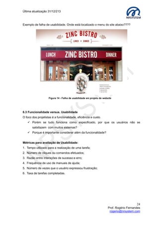 Última atualização 30/05/2015
24
Prof. Rogério Fernandes
rogerio@nrsystem.com
Exercício 2:
Imagine que você é o designer do sistema de biblioteca e deseja projetar uma interface
para que o usuário faça uma consulta a um livro ou artigo.
1. Que mensagem você pretende passar ao usuário?
Resposta:
2. Como você organizaria a tela para passar essa mensagem?
Resposta?
3. Que informações devem estar disponíveis para que o usuário realize essa tarefa?
Resposta:
Protótipo da interface
 