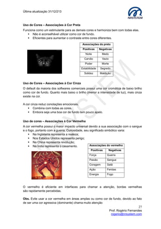 Última atualização 30/05/2015
27
Prof. Rogério Fernandes
rogerio@nrsystem.com
Exemplos de utilização de design de ícones em interfaces
Exemplo 2
Exemplo 3
Questões importantes em um design de tela
 Capture a atenção do usuário para um ponto de destaque utilizando cores,
ícones, movimento ou molduras;
 Animação é um recurso muito poderoso, mas pode distrair o usuário;
 Uma boa organização ajuda: agrupando e aproximando fisicamente;
 Procure o equilíbrio entre uma tela com itens muito dispersos e uma tela
sobrecarregada de itens.
CAPÍTULO 8 - USABILIDADE E INTERAÇÃO
O design de interação é um dos elementos da experiência do usuário, sua principal
função é determinar como o sistema deve se comportar em resposta às ações dos
usuários. Ao adotarmos o design de interação, podemos definir como o usuário irá
interagir com as funcionalidades do sistema fundamentando-se nos princípios de
usabilidade (design centrado no usuário). Embora se trate de uma categoria
relativamente nova, a usabilidade não é algo restrito somente á web sites, ela está
presente em quase todas as coisas, mas o foco dessa apostila é trabalhar a usabilidade
focada na web, na criação para a web.
Exemplo 1
 