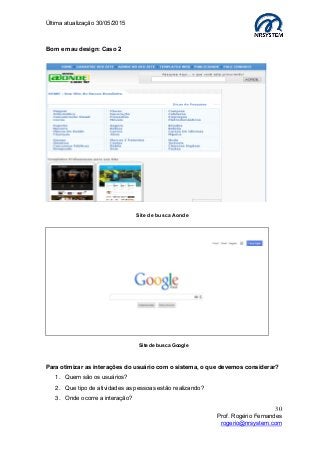 Última atualização 30/05/2015
30
Prof. Rogério Fernandes
rogerio@nrsystem.com
Bom e mau design: Caso 2
Site de busca Google
Para otimizar as interações do usuário com o sistema, o que devemos considerar?
1. Quem são os usuários?
2. Que tipo de atividades as pessoas estão realizando?
3. Onde ocorre a interação?
Site de busca Aonde
 
