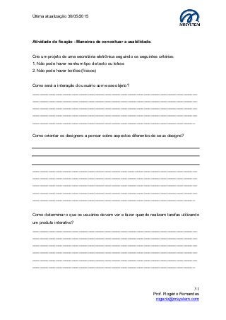 Última atualização 30/05/2015
31
Prof. Rogério Fernandes
rogerio@nrsystem.com
Atividade de fixação - Maneiras de conceituar a usabilidade.
Crie um projeto de uma secretária eletrônica seguindo os seguintes critérios:
1. Não pode haver nenhum tipo de texto ou letras
2. Não pode haver botões (físicos)
Como será a interação do usuário com esse objeto?
_______________________________________________________________________
_______________________________________________________________________
_______________________________________________________________________
_______________________________________________________________________
______________________________________________________________________
Como orientar os designers a pensar sobre aspectos diferentes de seus designs?
_______________________________________________________________________
_______________________________________________________________________
_______________________________________________________________________
_______________________________________________________________________
______________________________________________________________________
Como determinar o que os usuários devem ver e fazer quando realizam tarefas utilizando
um produto interativo?
_______________________________________________________________________
_______________________________________________________________________
_______________________________________________________________________
_______________________________________________________________________
_______________________________________________________________________
______________________________________________________________________
 