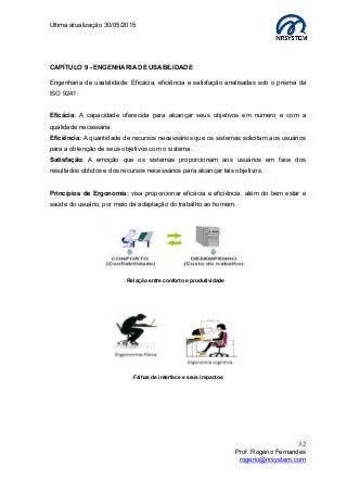 Última atualização 30/05/2015
32
Prof. Rogério Fernandes
rogerio@nrsystem.com
CAPÍTULO 9 - ENGENHARIA DE USABILIDADE
Engenharia de usabilidade: Eficácia, eficiência e satisfação analisadas sob o prisma da
ISO 9241:
Eficácia: A capacidade oferecida para alcançar seus objetivos em número e com a
qualidade necessária.
Eficiência: A quantidade de recursos necessários que os sistemas solicitam aos usuários
para a obtenção de seus objetivos com o sistema.
Satisfação: A emoção que os sistemas proporcionam aos usuários em face dos
resultados obtidos e dos recursos necessários para alcançar tais objetivos.
Princípios de Ergonomia: visa proporcionar eficácia e eficiência, além do bem estar e
saúde do usuário, por meio da adaptação do trabalho ao homem.
Relação entre conforto e produtividade
Falhas de interface e seus impactos
 