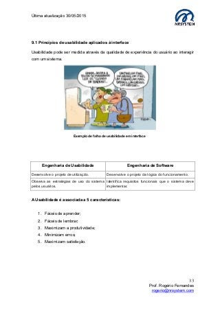 Última atualização 30/05/2015
33
Prof. Rogério Fernandes
rogerio@nrsystem.com
9.1 Princípios de usabilidade aplicados à interface
Usabilidade pode ser medida através da qualidade de experiência do usuário ao interagir
com um sistema.
Engenharia de Usabilidade Engenharia de Software
Desenvolve o projeto de utilização. Desenvolve o projeto da lógica do funcionamento.
Observa as estratégias de uso do sistema
pelos usuários.
Identifica requisitos funcionais que o sistema deve
implementar.
A Usabilidade é associada a 5 características:
1. Fáceis de aprender;
2. Fáceis de lembrar;
3. Maximizam a produtividade;
4. Minimizam erros;
5. Maximizam satisfação.
Exemplo de falha de usabilidade em interface
 