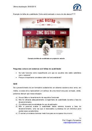 Última atualização 30/05/2015
34
Prof. Rogério Fernandes
rogerio@nrsystem.com
Exemplo de falha de usabilidade. Onde está localizado o menu do site abaixo????
Perguntas comuns em sistemas com falhas de usabilidade:
 Se tudo funciona como especificado, por que os usuários não estão satisfeitos
com o sistema?
 Porque é importante considerar além da funcionalidade?
QUIZ
Se o preenchimento de um formulário cadastral de um sistema ocasiona cinco erros, em
média, e esses erros representam um esforço de uma meia hora para correção, então,
podemos deduzir que nessa situação:
a) Houve falha no levantamento de requisitos funcionais
b) Não foi utilizada adequadamente a engenharia de usabilidade durante a fase de
desenvolvimento.
c) O problema está na estratégia de uso da aplicação
d) Não é possível avaliar a usabilidade desse sistema durante a fase de
desenvolvimento, uma vez que é necessária a presença de um indivíduo para
avaliar essa característica.
e) É normal um sistema demorar meia hora para se recuperar de um erro
Exemplo de falha de usabilidade em projeto de website
 