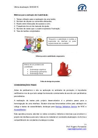 Última atualização 30/05/2015
35
Prof. Rogério Fernandes
rogerio@nrsystem.com
Métricas para avaliação de Usabilidade:
1. Tempo utilizado para a realização de uma tarefa;
2. Número de cliques ou comandos efetuados;
3. Razão entre interações de sucesso e erro;
4. Frequência de uso de manuais de ajuda;
5. Número de vezes que o usuário expressou frustração;
6. Taxa de tarefas completadas.
Diferença entre usabilidade e ergonomia
Falha de design de produto
CONSIDERAÇÕES FINAIS
Antes de publicarmos o site ou aplicação no ambiente de produção, é importante
certificarmo-nos de que tudo esteja funcionando corretamente de acordo com parâmetros
pré-definidos.
A realização de testes pelo próprio desenvolvedor é o primeiro passo para a
homologação de uma interface. Existem diversas ferramentas online para validação de
código e testes de acessibilidade, destaque para Markup Validation Service da W3C e
AccessMonitor.
Esta apostila procurou abordar os vários conceitos, métodos e técnicas que envolvem o
projeto de interfaces para web, trata-se de material em constante atualização, de forma a
compatibilizá-lo às constantes mudanças na área.
“Enquanto a usabilidade é medida, a
ergonomia da interface só pode
inspecionada e/ou avaliada”.
Efeitos de um problema de
usabilidade:
 Sobrecarga cognitiva;
 Sobrecarga perceptiva;
 Sobrecarga física.
 