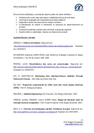 Última atualização 30/05/2015
36
Prof. Rogério Fernandes
rogerio@nrsystem.com
De uma forma sintetizada, os principais tópicos podem ser assim definidos:
 Protótipos são muito úteis para testar a viabilidade técnica de uma ideia;
 Técnicas de avaliação são importantes para obter feedback;
 Diagnóstico prévio traz economia em tempo e dinheiro;
 A participação do usuário é necessária no processo de desenvolvimento do
produto;
 A adoção de padrões contribui para minimizar a descarga cognitiva;
 Quanto melhor a usabilidade, maiores as chances de sucesso!
SUGESTÕES DE LEITURA
ARRUDA, F. História da Interface. Disponível em:
http://www.tecmundo.com.br/historia/9528-a-historia-da-interface-grafica.htm. Acessado
em: 20/02/2015
DE MORAES, Anamaria; SANTA ROSA, José Guilherme. Avaliação e projetos no design
de interfaces. 1 ed. Rio de Janeiro: 2AB, 2008
FREITAS, A.K.M. Psicodinâmica das cores em comunicação. Disponível em:
http://www.iar.unicamp.br/lab/luz/ld/Cor/psicodinamica_das_cores_em_comunicacao.pdf.
Acessado em: 20/02/2015.
HIX, D. HARTSON.H.R. Developing User Interfaces:Ensure Usability Through
Poduct and Process. John Wiley and Sons, New York.
ISO 9241. “Ergonomic requirements for office work with visual display terminals
(VDTs)”. Part 10: Dialogue principles.
NIELSEN, J. Usability Engineering. San Francisco, CA: Morgan Kaufmann, 1993.
PREECE, Jennifer; ROGERS, Yvonne; SHARP, Helen. Design de interação: além da
interação humano-computador. Trad. Viviane Possamai. Porto Alegre: Bookman, 2005.
REIS, G. A. Técnicas de prototipação rápidas. Protótipos de papel. Disponível em:
http://www.guilhermo.com/aula_eca/paper_prototype.pdf. Acessado em: 20/02/2015.
 