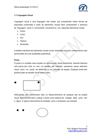 Última atualização 30/05/2015
4
Prof. Rogério Fernandes
rogerio@nrsystem.com
O conceito de alfabetização visual foi desenvolvido pelo professor João Kulcsár em tese
de mestrado, na Universidade de Kent (Inglaterra), nos anos 90, e na Universidade de
Harvard (Estados Unidos), onde esteve como professor visitante em 2002 e 2003.
Alfabetização digital é definida como a forma como as imagens são utilizadas e
manipuladas para conter mensagens precisas e reunirem informações.
A Linguagem visual é uma linguagem não verbal, que compreende várias formas de
expressão, construídas a partir de elementos visuais. Para compreender a estrutura
da linguagem visual é conveniente concentrar-se nos seguintes elementos visuais:
 Ponto;
 Linha;
 Cor;
 Textura;
 Dimensão.
A análise individual dos elementos visuais se faz necessária para um conhecimento mais
aprofundado de suas qualidades específicas.
Ponto
O ponto é a unidade mais simples na comunicação visual (irredutível). Quando fazemos
uma marca com tinta ou com um bastão, por exemplo, pensamos nesse elemento
visual como um ponto de referência ou um indicador de espaço. Qualquer ponto tem
grande poder de atração visual sobre o olho.
Dois pontos são instrumentos úteis no desenvolvimento de qualquer tipo de projeto
visual. Aprendemos cedo a utilizar o ponto como sistema de notação ideal, junto com
a régua e outros instrumentos de medição, como o compasso, por exemplo.
 