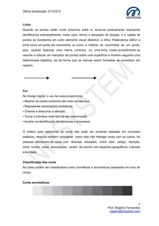 Última atualização 30/05/2015
5
Prof. Rogério Fernandes
rogerio@nrsystem.com
Linha
Quando os pontos estão muito próximos entre si, torna-se praticamente impossível
identificá-los individualmente, neste caso, temos a sensação de direção, e a cadeia de
pontos se transforma em outro elemento visual distintivo: a linha. Poderíamos definir a
linha como um ponto em movimento, ou como a história do movimento de um ponto,
pois, quando fazemos uma marca contínua, ou uma linha, nosso procedimento se
resume a colocar um marcador de pontos sobre uma superfície e movê-lo segundo uma
determinada trajetória, de tal forma que as marcas assim formadas se convertam em
registro.
Cor
No Design digital, o uso de cores proporciona:
 Mostrar as coisas conforme são vista na natureza;
 Representar associações simbólicas;
 Chamar e direcionar a atenção;
 Tornar a interface mais fácil de ser memorizada;
 Auxiliar na identificação de estruturas e processos.
O critério para selecionar as cores não pode ser somente baseado em conceitos
estéticos, deve-se também considerar como elas irão interagir umas com as outras. As
pessoas relacionam as cores com diversas situações, entre elas: perigo, atenção,
entre outras; estas associações variam de acordo com aspectos geográficos, culturais
e/ou idade.
Textura
A textura é o elemento visual que se relaciona com a
composição de uma substância com variações mínimas
na superfície do material, perceptíveis através do tato
ou da visão (aspecto de lixa).
 