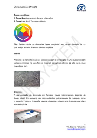 Última atualização 30/05/2015
6
Prof. Rogério Fernandes
rogerio@nrsystem.com
Dimensão
A representação da dimensão em formatos visuais
bidimensionais depende da ilusão (ótica). Em
nenhuma das representações bidimensionais da
realidade, como o desenho, pintura, fotografia,
cinema e televisão, existem uma dimensão real; ela é
apenas implícita.
1.2 Classificação das cores
Basicamente, quando falamos em cor, estamos na verdade falando de luz, pois, sem a
luz não existiriam o que chamamos "cores". As cores podem ser classificadas como
cromáticas e acromáticas (baseadas em tons de cinza). Enquanto o sistema RGB é
conhecido como sistema cor-luz ou sistema aditivo, o sistema CMY é conhecido como
sistema cor-pigmento ou sistema subtrativo. Os dois sistemas são os opostos
físico/matemático um do outro, suas permutações indicam as relações entre as cores
opostas e/ou complementares bem como as relações entre positivo/negativo de cores e
de luz.
Cores acromáticas:
Cores cromáticas:
1. Cores Quentes: Amarelo, Laranja e Vermelho;
2. Cores frias: Azul, Turquesa e Violeta.
Obs. Existem ainda, as chamadas “cores marginais”, seu caráter depende da cor que
esteja ao redor. Exemplo: Verde e Magenta.
 