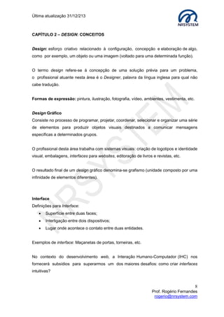 Última atualização 30/05/2015
8
Prof. Rogério Fernandes
rogerio@nrsystem.com
CAPÍTULO 2 - TEORIA DAS CORES
O critério para selecionar as cores não deve se basear apenas em padrões estéticos,
devemos levar em consideração como as cores adotadas irão interagir umas com as
outras.
O uso de cores em interfaces permite:
 Mostrar as coisas conforme são vistas na natureza;
 Representar associações simbólicas;
 Chamar e direcionar a atenção;
 Enfatizar alguns aspectos da interface;
 Diminuir a ocorrência de erros;
 Auxiliar na memorização de estruturas e processos;
 Tornar uma interface mais fácil de ser memorizada.
2.1 Associação de Cores:
Normalmente, as pessoas associam as cores a diversas situações de suas vidas, seu
uso pode indicar condições diversas: perigo, atenção, qualidade dos alimentos, acidez e
alcalinidade em experimentos químicos, etc.
As associações dependem de diversos aspectos, entre eles:
 Geográficos;
 Culturais;
 Idade.
Uso de Cores – Associações à cor branca
Em aplicativos em que o usuário tem que visualizar uma mesma tela por muito tempo,
não é recomendado o uso da cor branco como cor de fundo.
 Em contraste com um texto escuro produz uma máxima legibilidade.
Associações do branco
Positivas Negativas
Neve Frio
Pureza Hospital
Inocência Vulnerabilidade
Paz Palidez fúnebre
Limpeza Rendição
 