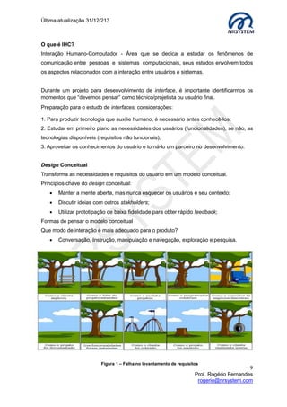 Última atualização 30/05/2015
9
Prof. Rogério Fernandes
rogerio@nrsystem.com
Uso de Cores – Associações à Cor Preta
Funciona como um estimulante para as demais cores e harmoniza bem com todas elas.
 Não é aconselhável utilizar como cor de fundo.
 Eficientes para aumentar o contraste entre cores diferentes.
Uso de Cores – Associações à Cor Cinza
O default da maioria dos softwares comerciais possui uma cor cromática de baixo brilho
como cor de fundo. Quanto mais baixo o brilho (menor a intensidade de luz), mais cinza
existe na cor.
A cor cinza reduz conotações emocionais.
 Combina com todas as cores.
 Embora seja uma boa cor de fundo tem pouco apelo.
Uso de cores – Associações à Cor Vermelha
A cor vermelha possui o maior impacto universal devido a sua associação com o sangue
e o fogo, portanto com a guerra. Curiosidade, seu significado simbólico varia:
 Na Inglaterra representa a realeza;
 Nos Estados Unidos representa perigo;
 Na China representa revolução;
 Na Índia representa o casamento.
O vermelho é eficiente em interfaces para chamar a atenção, bordas vermelhas
são rapidamente percebidas.
Obs. Evite usar a cor vermelha em áreas amplas ou como cor de fundo, devido ao fato
de ser uma cor agressiva (dominante) chama muito atenção.
Associações do preto
Positivas Negativas
Noite Medo
Carvão Vazio
Poder Morte
Estabilidade Segredo
Solidez Maldição
Associações do vermelho
Positivas Negativas
Força Guerra
Paixão Sangue
Coragem Satã
Ação Feridas
Energia Fogo
 