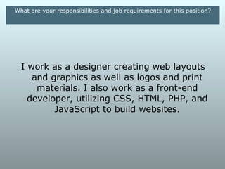 What are your responsibilities and job requirements for this position?




  I work as a designer creating web layouts
    and graphics as well as logos and print
     materials. I also work as a front-end
   developer, utilizing CSS, HTML, PHP, and
         JavaScript to build websites.
 