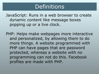 Definitions
JavaScript: Runs in a web browser to
create dynamic content like message boxes
popping up or a live clock.


PHP: Helps make webpages more
interactive and personalized, by allowing
them to do more things. A website
programmed with PHP can have pages that
are password protected, whereas a website
with no programming can not do this.
Facebook profiles are made with PHP.
 