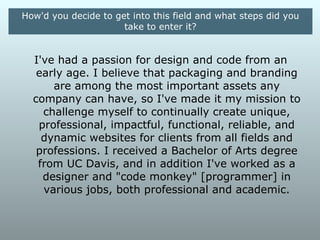 How'd you decide to get into this field and what steps did you
                      take to enter it?


    I've had a passion for design and code from an
early age. I believe that packaging and branding are
 among the most important assets any company can
     have, so I've made it my mission to challenge
  myself to continually create unique, professional,
impactful, functional, reliable, and dynamic websites
 for clients from all fields and professions. I received
   a Bachelor of Arts degree from UC Davis, and in
     addition I've worked as a designer and "code
     monkey" [programmer] in various jobs, both
               professional and academic.
 