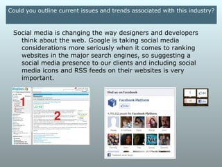 Could you outline current issues and trends associated with this
                              industry?

Another trend that's gaining momentum is responsive design,
or CSS that responds to the size of a user's device to display
various content and styling. This negates the need for
separate stylesheets or even separate domains to display
content in an appropriate manner for a given device.
 
