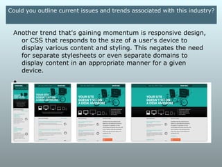 Could you outline current issues and trends associated with this
                              industry?

Social media is changing the way designers and developers
think about the web. Google is taking social media
considerations more seriously when it comes to ranking
websites in the major search engines, so suggesting a social
media presence to our clients and including social media icons
and RSS feeds on their websites is very important.
 