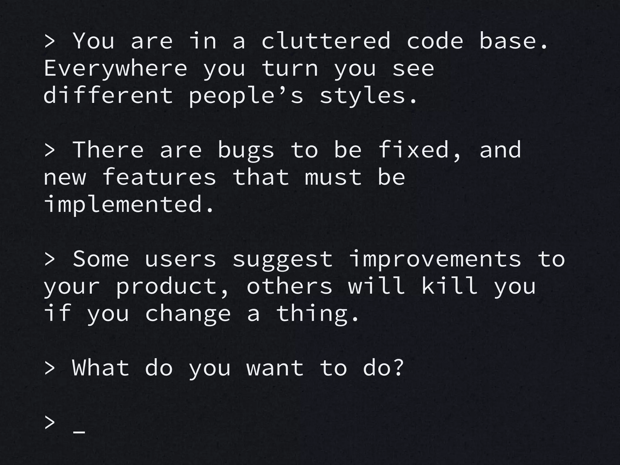 > You are in a cluttered code base.
Everywhere you turn you see
different people’s styles.
> There are bugs to be fixed, and
new features that must be
implemented.
> Some users suggest improvements to
your product, others will kill you
if you change a thing.
> What do you want to do?
> _

 