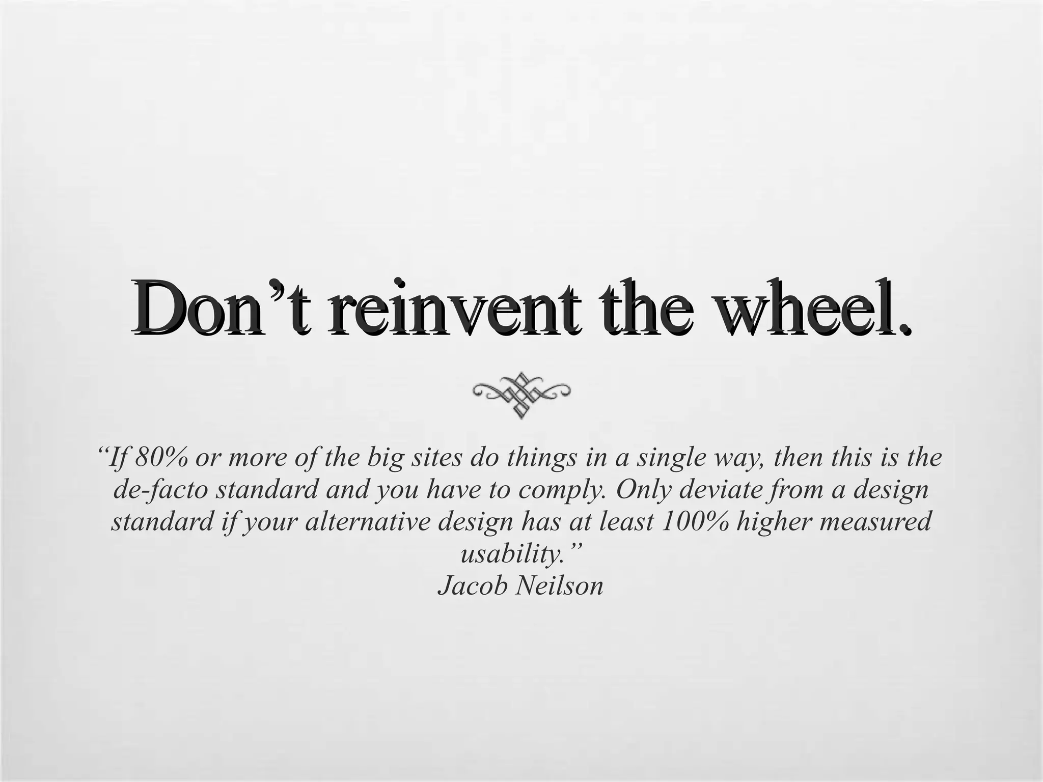 Don’t reinvent the wheel. “ If 80% or more of the big sites do things in a single way, then this is the  de-facto standard and you have to comply. Only deviate from a design standard if your alternative design has at least 100% higher measured usability.” Jacob Neilson 