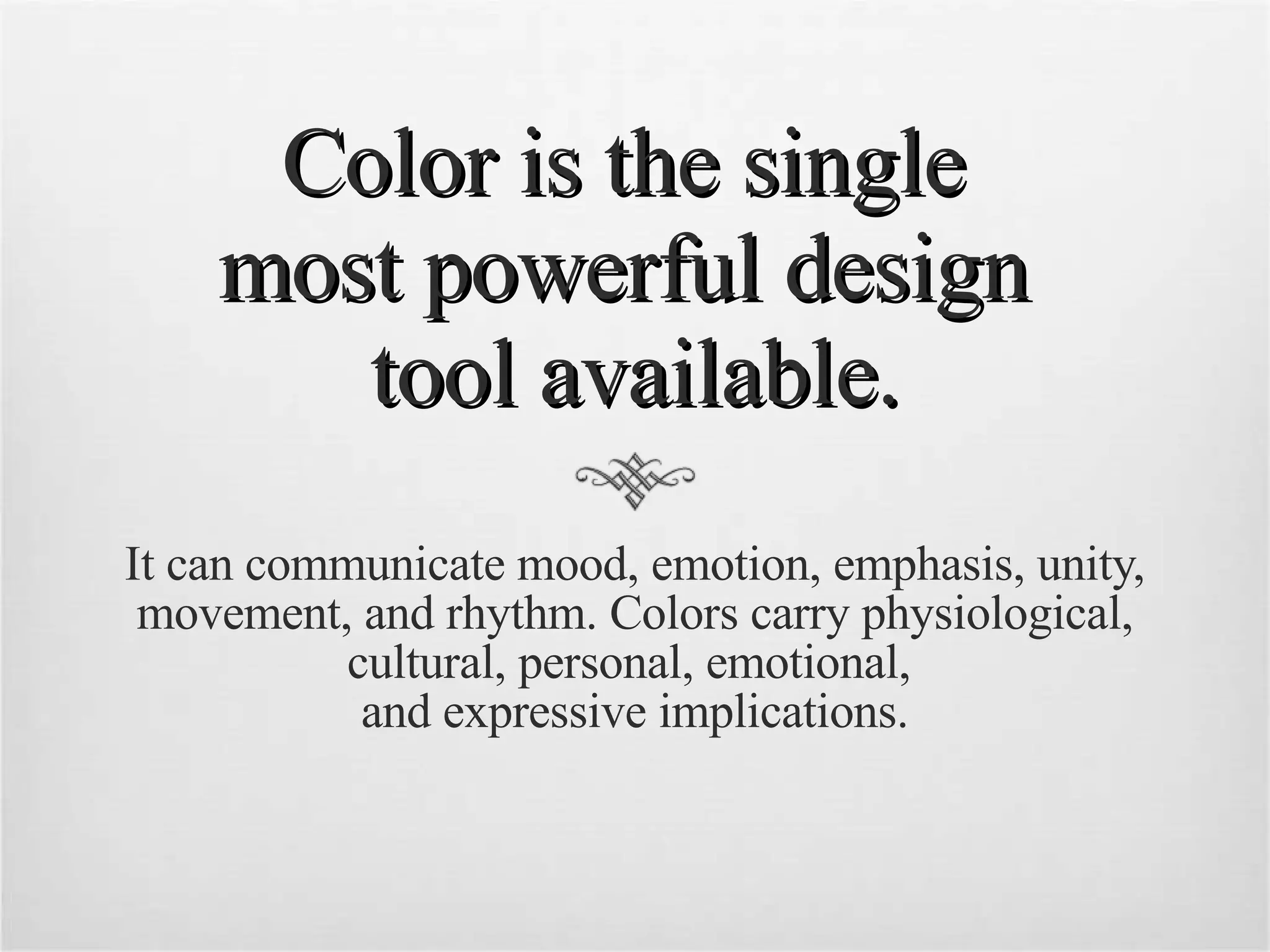 Color is the single  most powerful design  tool available. It can communicate mood, emotion, emphasis, unity, movement, and rhythm. Colors carry physiological, cultural, personal, emotional,  and expressive implications. 
