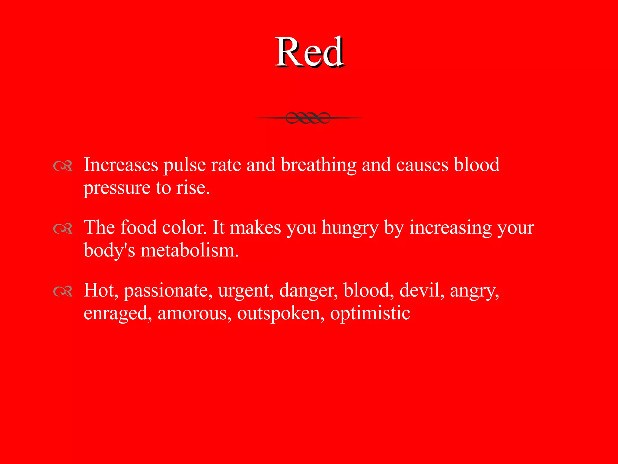Red Increases pulse rate and breathing and causes blood pressure to rise.  The food color. It makes you hungry by increasing your body's metabolism. Hot, passionate, urgent, danger, blood, devil, angry, enraged, amorous, outspoken, optimistic 