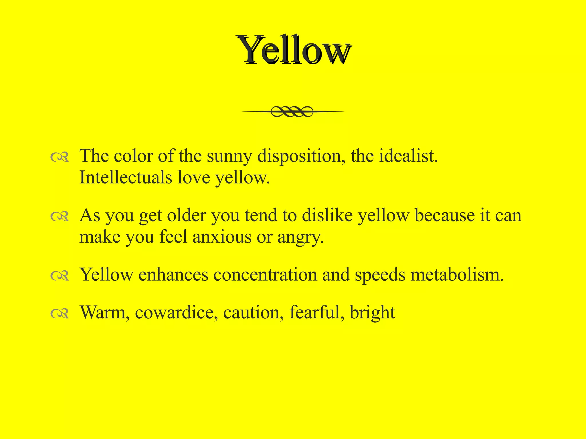 Yellow The color of the sunny disposition, the idealist. Intellectuals love yellow.  As you get older you tend to dislike yellow because it can make you feel anxious or angry. Yellow enhances concentration and speeds metabolism. Warm, cowardice, caution, fearful, bright 