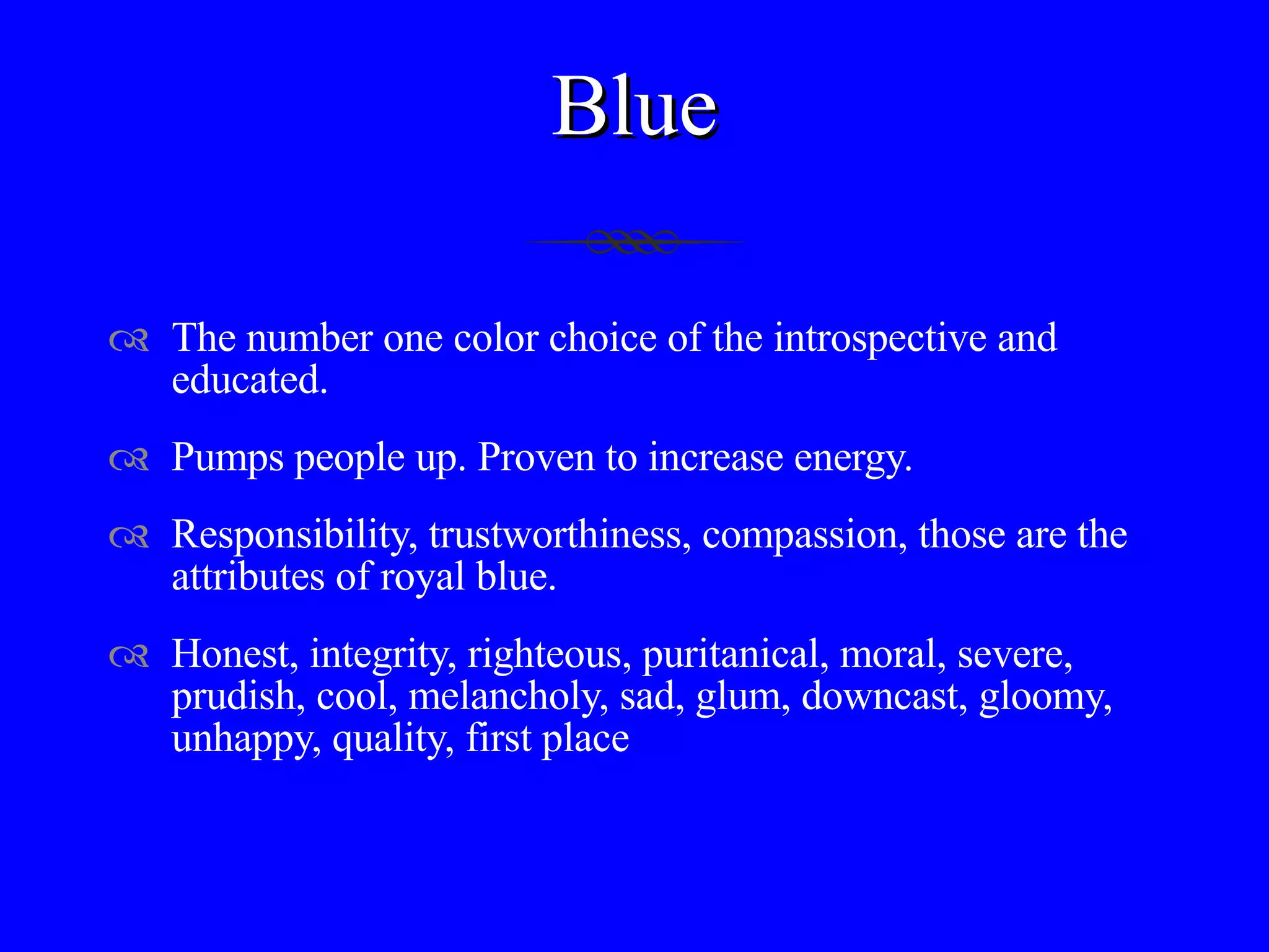 Blue The number one color choice of the introspective and educated.  Pumps people up. Proven to increase energy.  Responsibility, trustworthiness, compassion, those are the attributes of royal blue. Honest, integrity, righteous, puritanical, moral, severe, prudish, cool, melancholy, sad, glum, downcast, gloomy, unhappy, quality, first place 