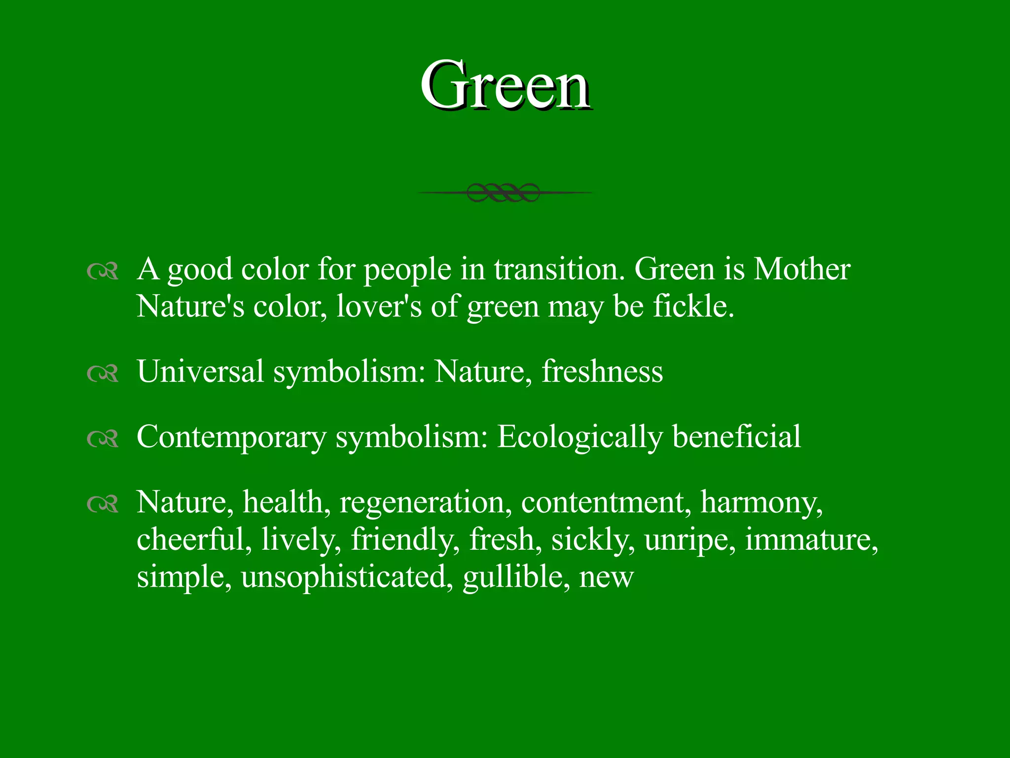 Green A good color for people in transition. Green is Mother Nature's color, lover's of green may be fickle. Universal symbolism: Nature, freshness Contemporary symbolism: Ecologically beneficial Nature, health, regeneration, contentment, harmony, cheerful, lively, friendly, fresh, sickly, unripe, immature, simple, unsophisticated, gullible, new 