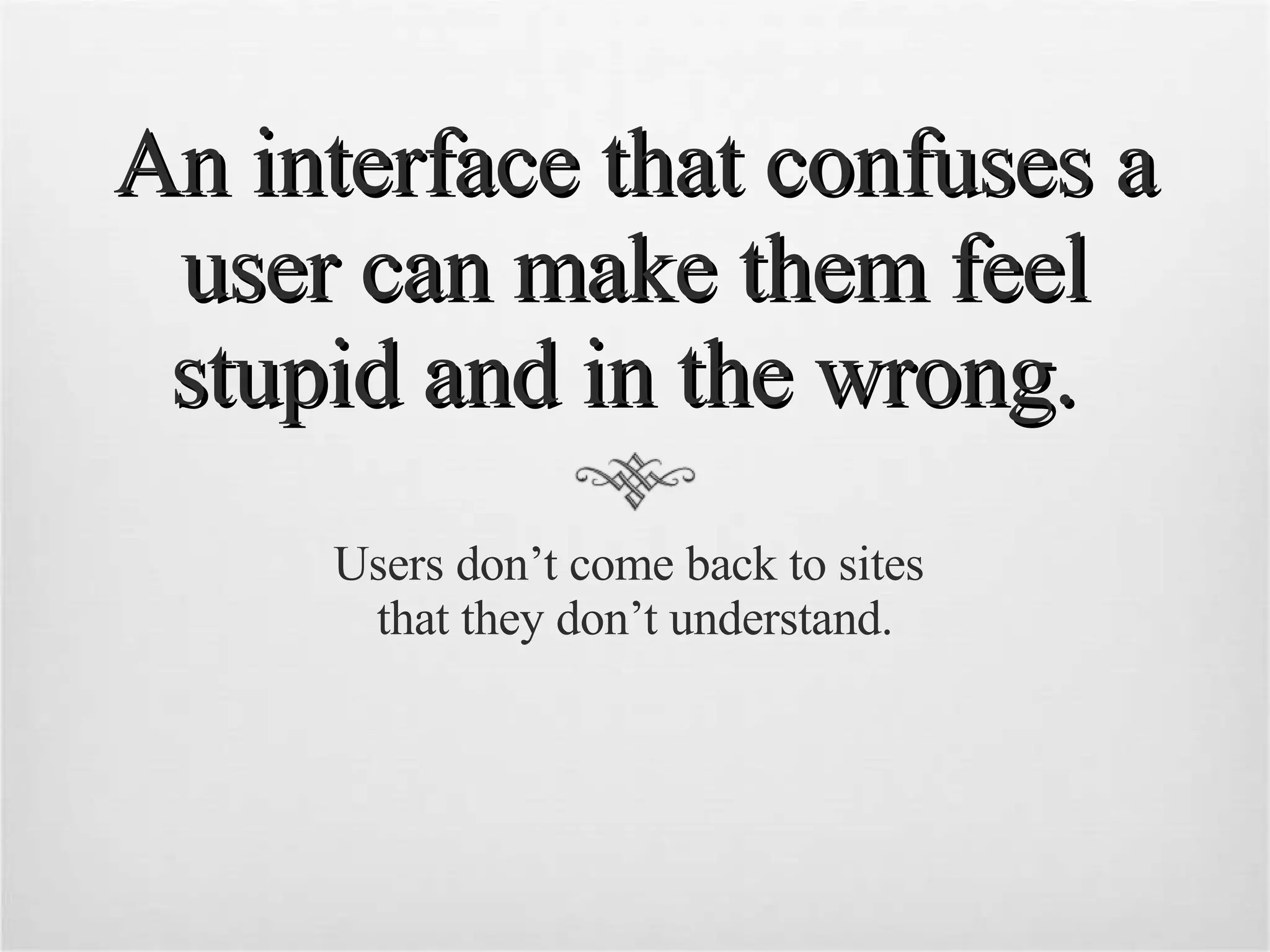 An interface that confuses a user can make them feel stupid and in the wrong.  Users don’t come back to sites  that they don’t understand. 