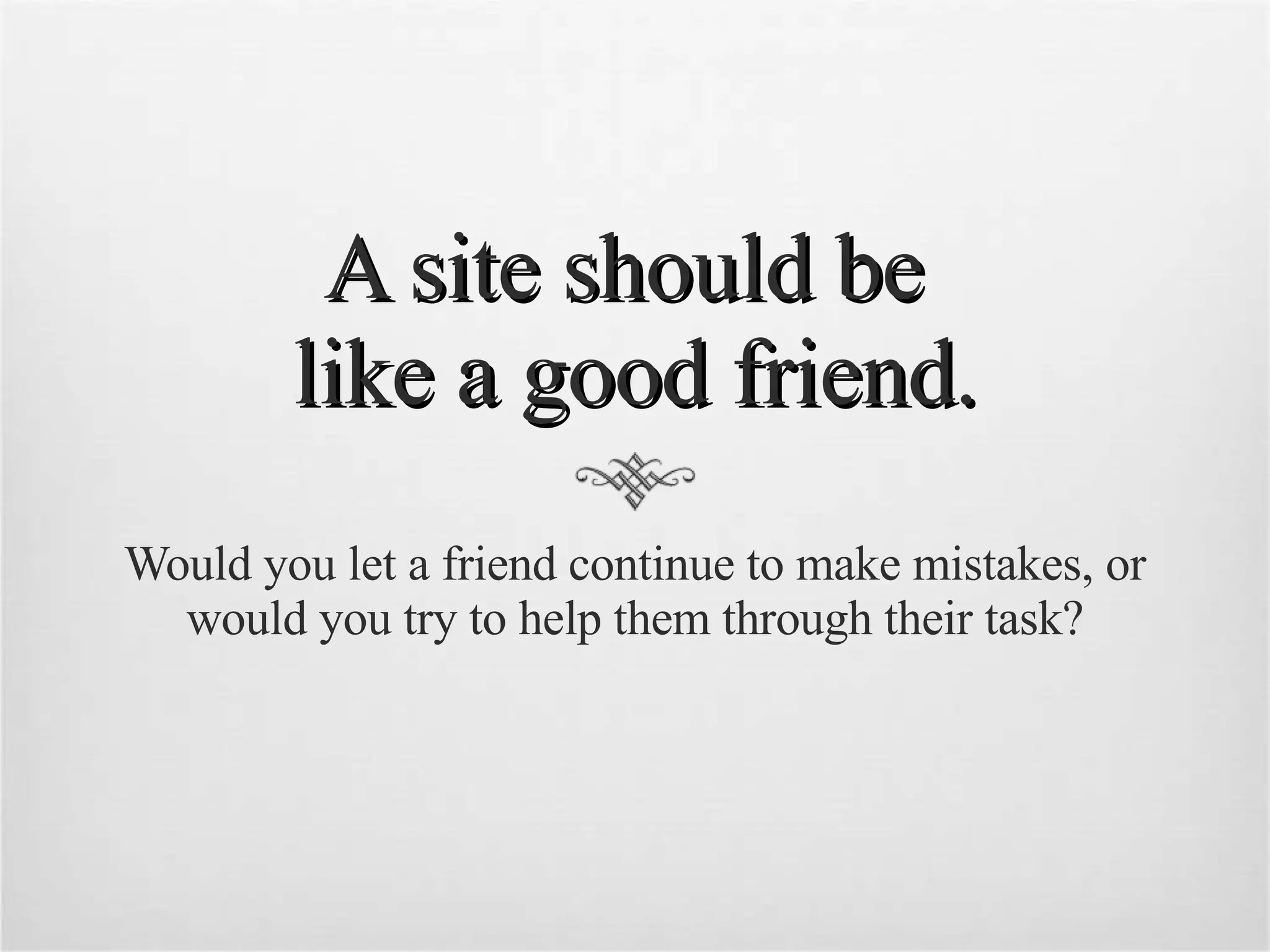 A site should be  like a good friend. Would you let a friend continue to make mistakes, or would you try to help them through their task? 
