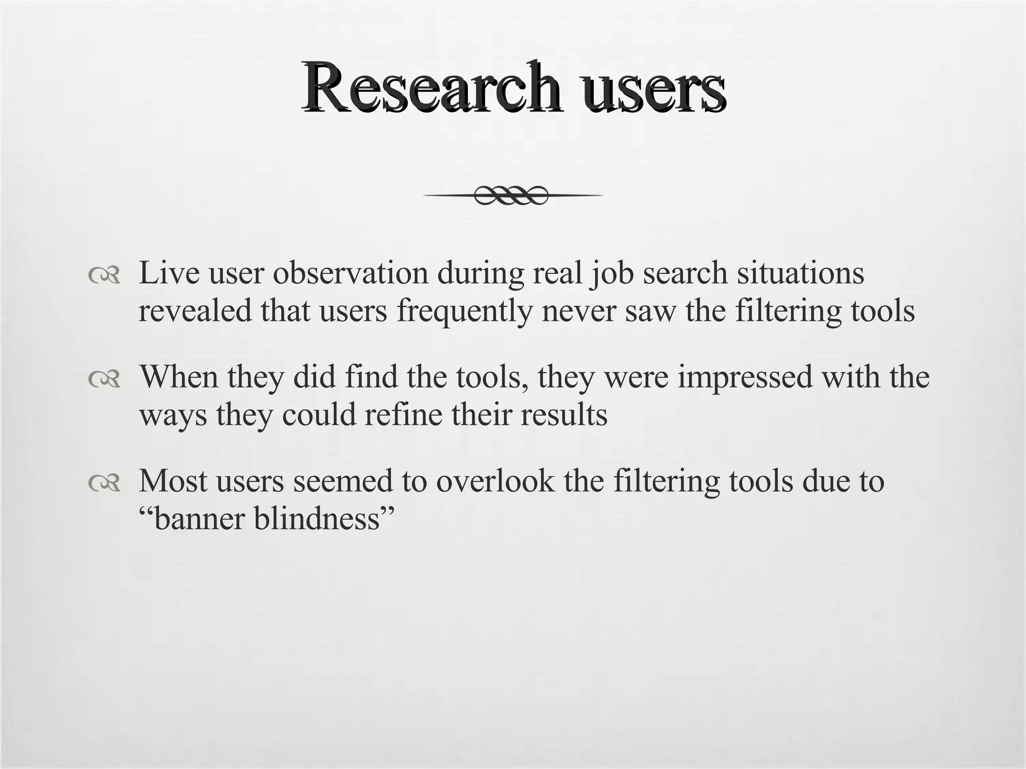 Research users Live user observation during real job search situations revealed that users frequently never saw the filtering tools When they did find the tools, they were impressed with the ways they could refine their results Most users seemed to overlook the filtering tools due to “banner blindness” 