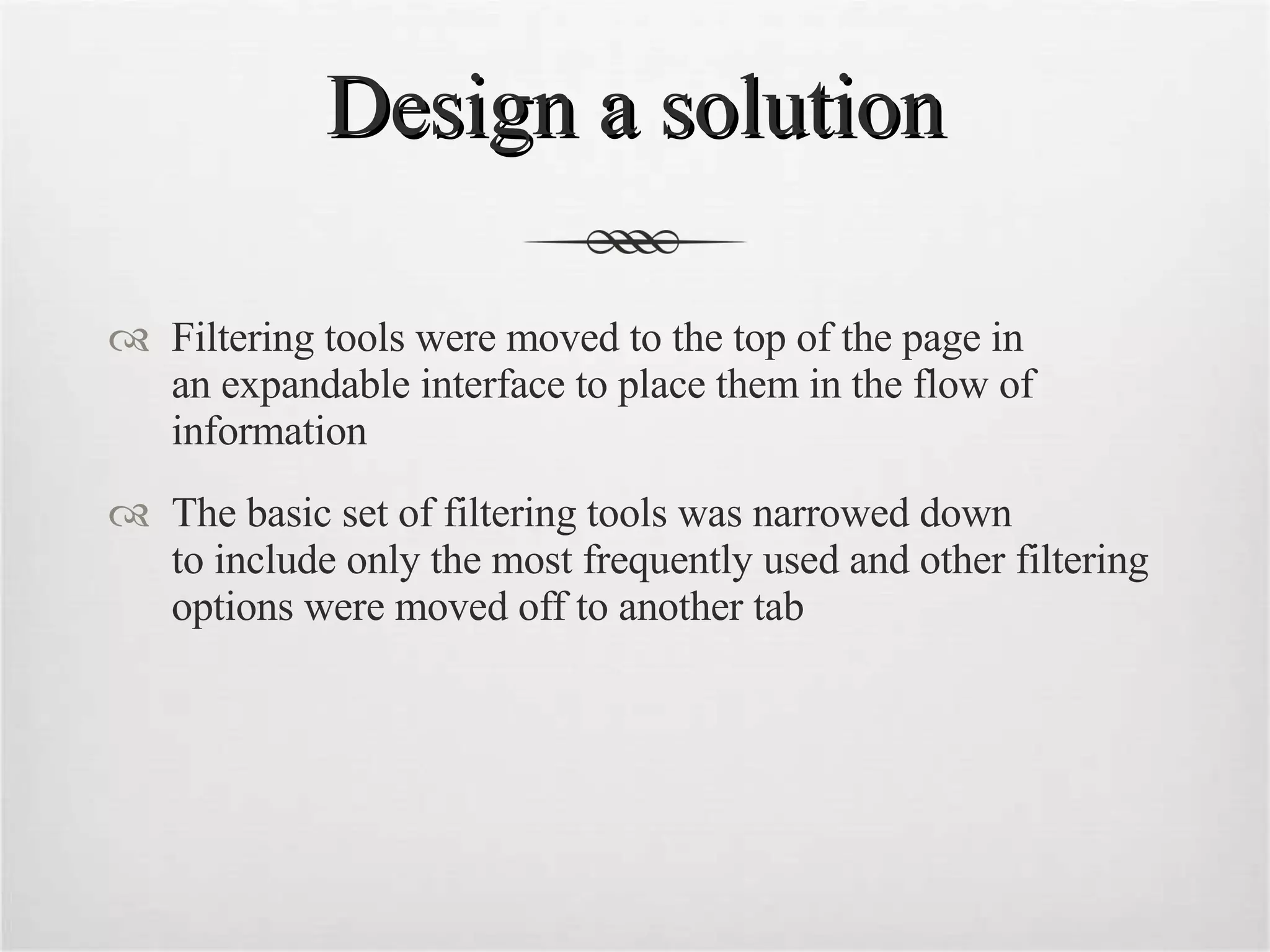 Design a solution Filtering tools were moved to the top of the page in  an expandable interface to place them in the flow of information The basic set of filtering tools was narrowed down  to include only the most frequently used and other filtering options were moved off to another tab 