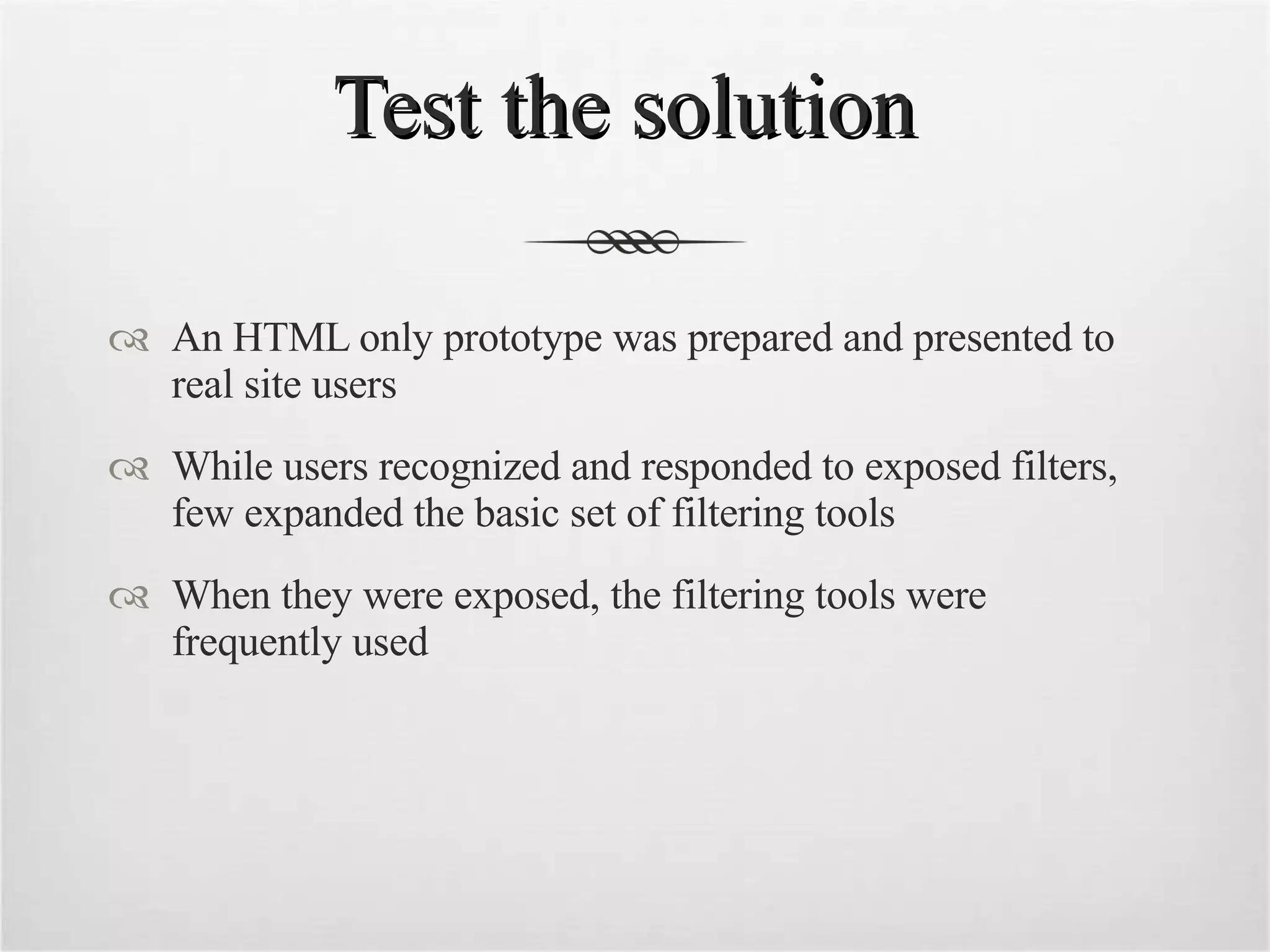Test the solution  An HTML only prototype was prepared and presented to real site users While users recognized and responded to exposed filters, few expanded the basic set of filtering tools When they were exposed, the filtering tools were frequently used 