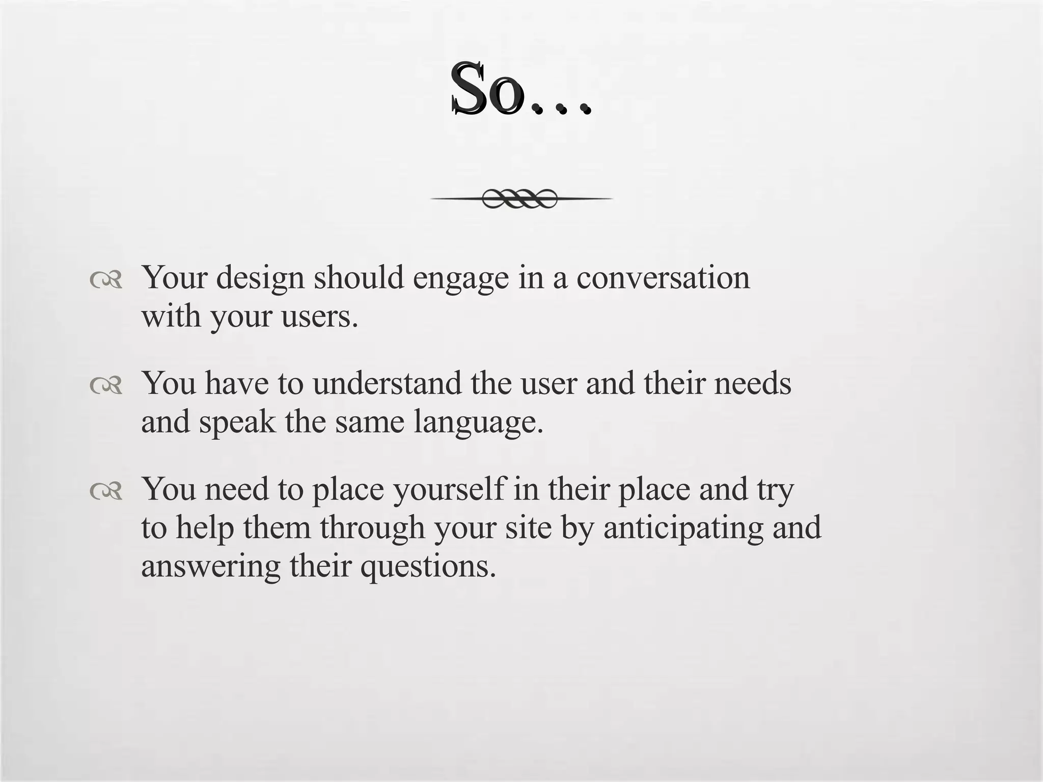 So… Your design should engage in a conversation  with your users. You have to understand the user and their needs  and speak the same language. You need to place yourself in their place and try  to help them through your site by anticipating and answering their questions. 