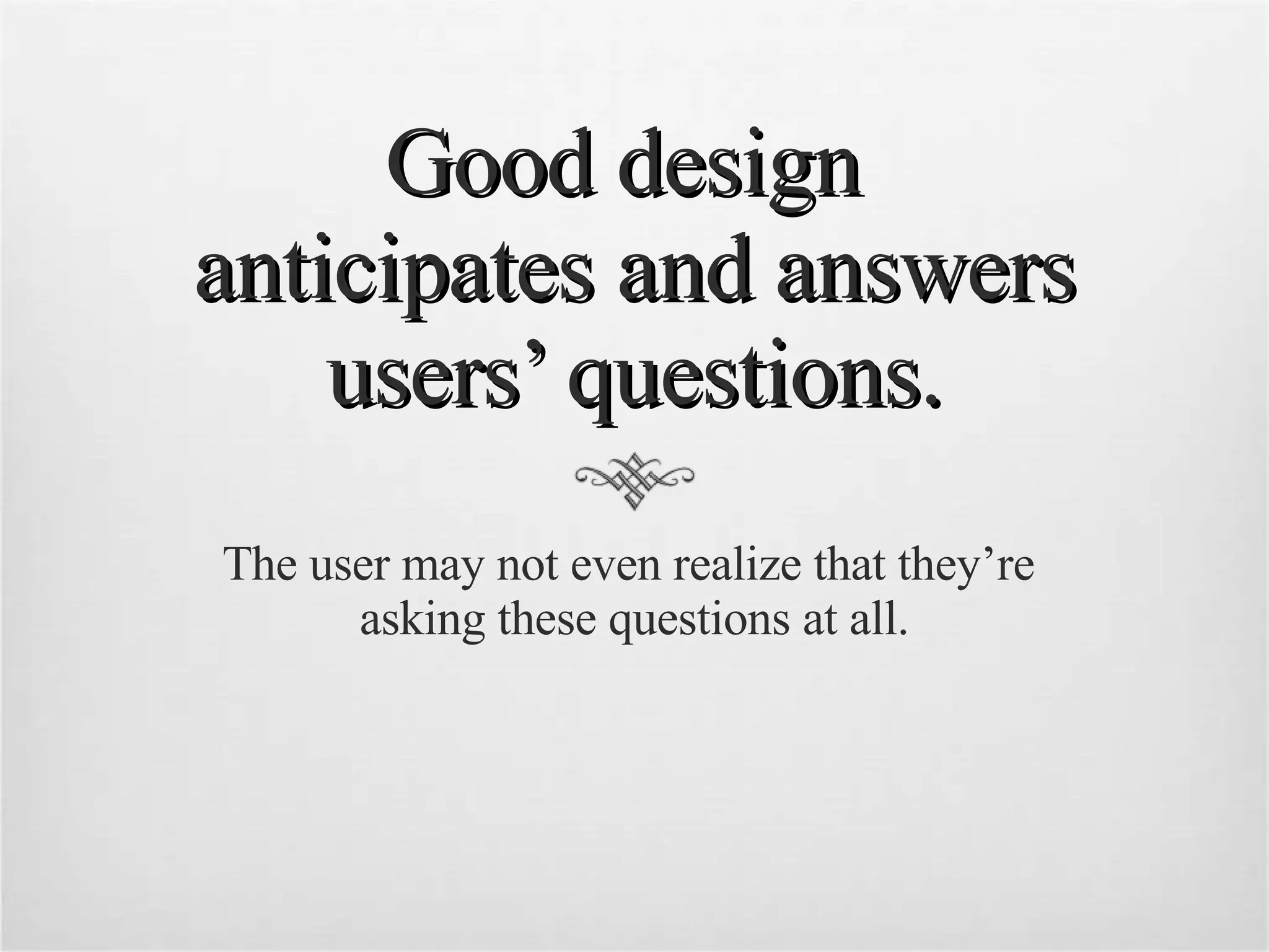 Good design  anticipates and answers users’ questions. The user may not even realize that they’re  asking these questions at all. 