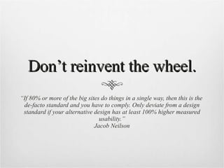 Don’t reinvent the wheel. “ If 80% or more of the big sites do things in a single way, then this is the  de-facto standard and you have to comply. Only deviate from a design standard if your alternative design has at least 100% higher measured usability.” Jacob Neilson 