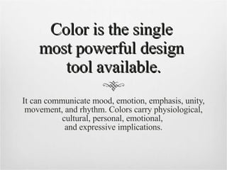 Color is the single  most powerful design  tool available. It can communicate mood, emotion, emphasis, unity, movement, and rhythm. Colors carry physiological, cultural, personal, emotional,  and expressive implications. 