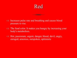 Red Increases pulse rate and breathing and causes blood pressure to rise.  The food color. It makes you hungry by increasing your body's metabolism. Hot, passionate, urgent, danger, blood, devil, angry, enraged, amorous, outspoken, optimistic 