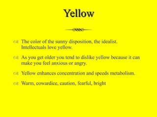 Yellow The color of the sunny disposition, the idealist. Intellectuals love yellow.  As you get older you tend to dislike yellow because it can make you feel anxious or angry. Yellow enhances concentration and speeds metabolism. Warm, cowardice, caution, fearful, bright 