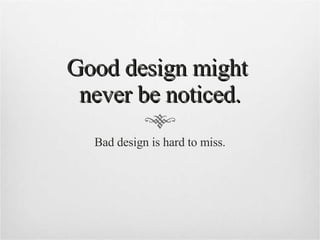 Good design might  never be noticed. Bad design is hard to miss. 