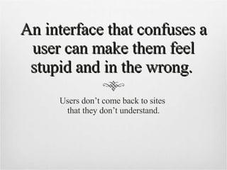 An interface that confuses a user can make them feel stupid and in the wrong.  Users don’t come back to sites  that they don’t understand. 