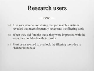Research users Live user observation during real job search situations revealed that users frequently never saw the filtering tools When they did find the tools, they were impressed with the ways they could refine their results Most users seemed to overlook the filtering tools due to “banner blindness” 