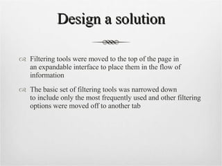 Design a solution Filtering tools were moved to the top of the page in  an expandable interface to place them in the flow of information The basic set of filtering tools was narrowed down  to include only the most frequently used and other filtering options were moved off to another tab 